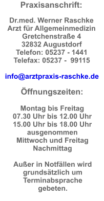 Praxisanschrift:  Dr.med. Werner Raschke  Arzt fr Allgemeinmedizin Gretchenstrae 4  32832 Augustdorf  Telefon: 05237 - 1441  Telefax: 05237 -  99115  info@arztpraxis-raschke.de  ffnungszeiten:  Montag bis Freitag  07.30 Uhr bis 12.00 Uhr  15.00 Uhr bis 18.00 Uhr ausgenommen  Mittwoch und Freitag  Nachmittag  Auer in Notfllen wird grundstzlich um Terminabsprache gebeten.